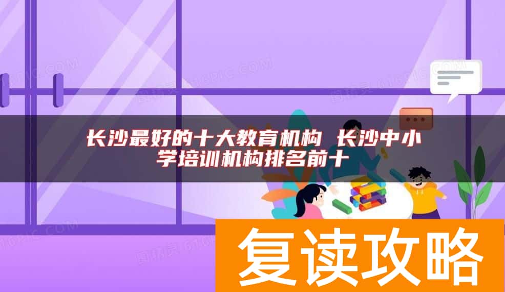 长沙最好的十大教育机构 长沙中小学培训机构排名前十